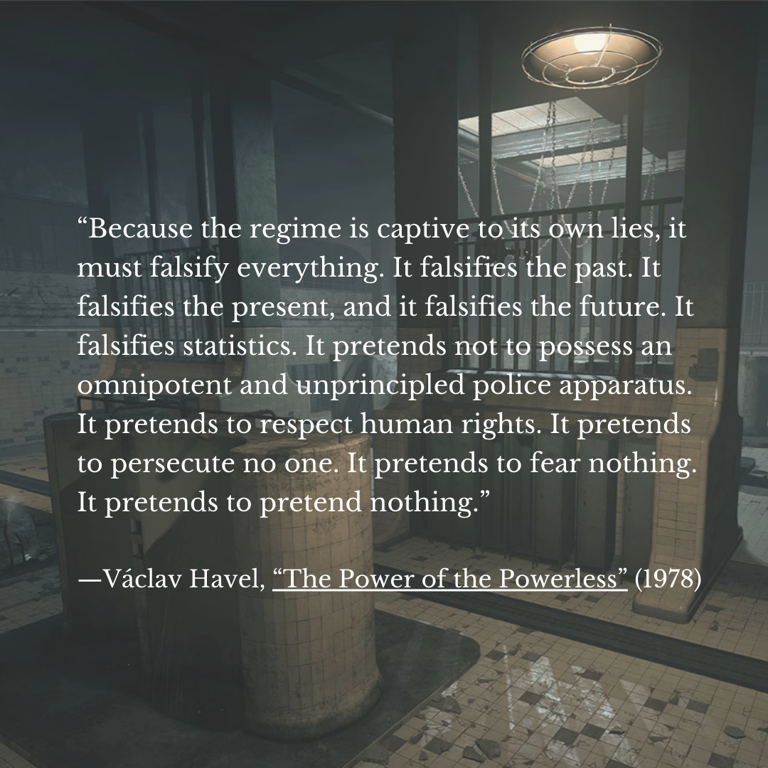 “Because the regime is captive tots own lies, it
must falsify everything. It falsifies the past. It
falsifies the present, and it falsifies the future. It
falsifies statistics. It pretends not to possess an
omnipotent and unprincipled police apparatus. |
It pretends to respect human rights. It pretends
to persecute no one. It pretends to fear nothing.
It pretends to pretend nothing.”

—Vaclav Havel, “The Power of the Powerless” (1978)
