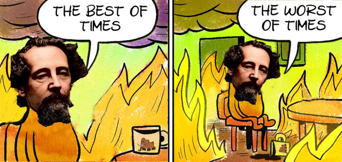 this is fine meme shows a cartoon dog sitting next to a table with a mug in a burning room.

pic1: dog face replaced with dickens head. sits at table says: the best of times
pic2 (variates from the common meme);
the room is on fire, the mug lies on the floor, its contens spilled

dickens: the worst of times
