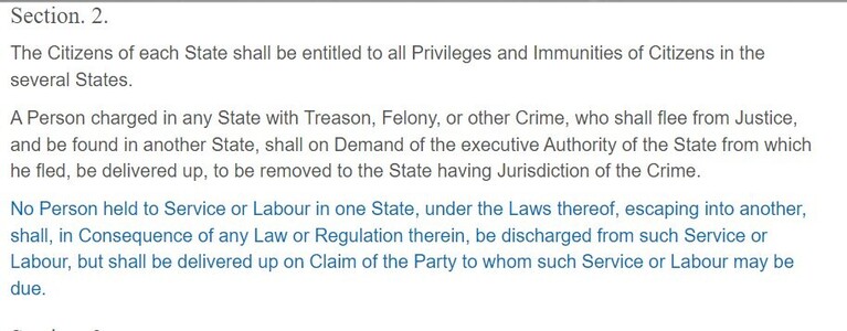 Section. 2.
The Citizens of each State shall be entitled to all Privileges and Immunities of Citizens in the several States.

A Person charged in any State with Treason, Felony, or other Crime, who shall flee from Justice, and be found in another State, shall on Demand of the executive Authority of the State from which he fled, be delivered up, to be removed to the State having Jurisdiction of the Crime.

No Person held to Service or Labour in one State, under the Laws thereof, escaping into another, shall, in Consequence of any Law or Regulation therein, be discharged from such Service or Labour, but shall be delivered up on Claim of the Party to whom such Service or Labour may be due.