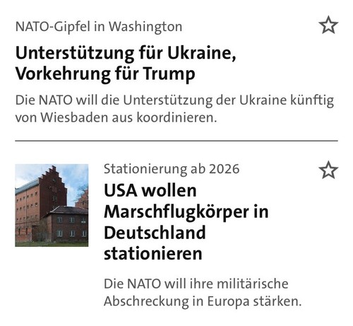 Screenshot aus der Tagesschau App mit zwei Meldungen untereinander:
NATO-Gipfel in Washington: Unterstützung für Ukraine, Vorkehrung für Trump […]
Stationierung ab 2026: USA wollen Marschflugkörper in Deutschland stationieren