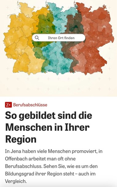 Screenshot von „Die Zeit Online“:
Berufsabschlüsse: So gebildet sind die Menschen in Ihrer Region In Jena haben viele Menschen promoviert, in Offenbach arbeitet man oft ohne Berufsabschluss. Sehen Sie, wie es um den Bildungsgrad ihrer Region steht - auch im Vergleich.