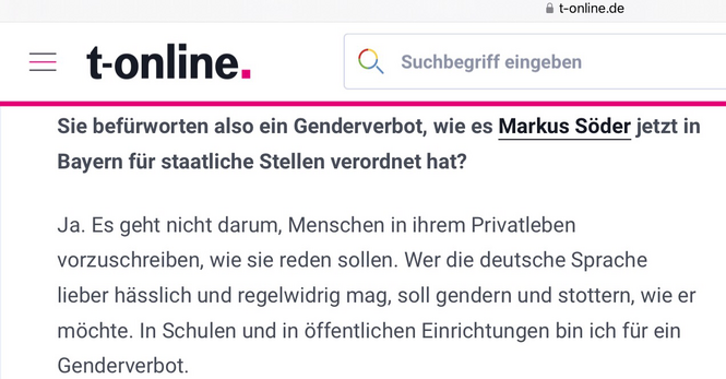 Bild ist ein Screenshot aus einem T-Online Interview vom 12.04.2024 mit folgendem Text:  Sie befürworten also ein Genderverbot, wie es Markus Söder jetzt in Bayern für staatliche Stellen verordnet hat? Ja. Es geht nicht darum, Menschen in ihrem Privatleben vorzuschreiben, wie sie reden sollen. Wer die deutsche Sprache lieber hässlich und regelwidrig mag, soll gendern und stottern, wie er möchte. In Schulen und in öffentlichen Einrichtungen bin ich für ein Genderverbot.