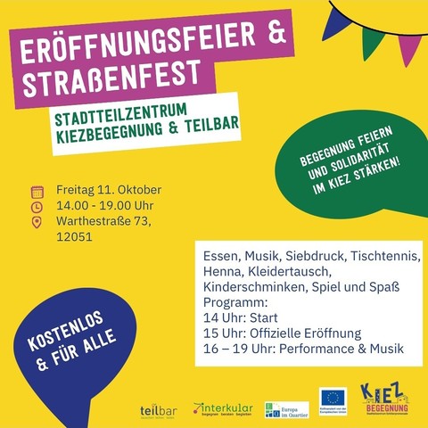 EROFFNUNGSFEIER &
STRAẞENFEST
STADTTEILZENTRUM
KIEZBEGEGNUNG & TEILBAR
Freitag 11. 0ktober 14.00-19.00 Uhr Warthestraße 73,12051
BEGEGNUNG FEIERN UND SOLIDARITÄT IM KIEZ STÄRKEN!
KOSTENLOS
& FÜR ALLE
teilbar
Essen, Musik, Siebdruck, Tischtennis,
Henna, Kleidertausch,
Kinderschminken, Spiel und Spaßs
Programm:
14 Uhr: Start
15 Uhr: Offizielle Eröffnung
16-19 Uhr: Performance & Musik
KIEZ
BEGEGNUNG
interkular
begegnen beraten begleiten
Europa

