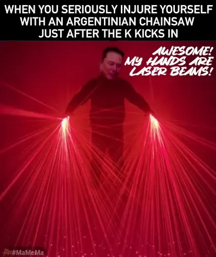 musk in the dark with his hands casting red lasers all over the place

title: "when you seriously injure yourself wit an argentinian chainsaw just after the k* kicks in

test next to musk: "awesome! my hands are laser beams!"

*tbh i dont know how k kicks, so anyways, ... kids, be responsible!