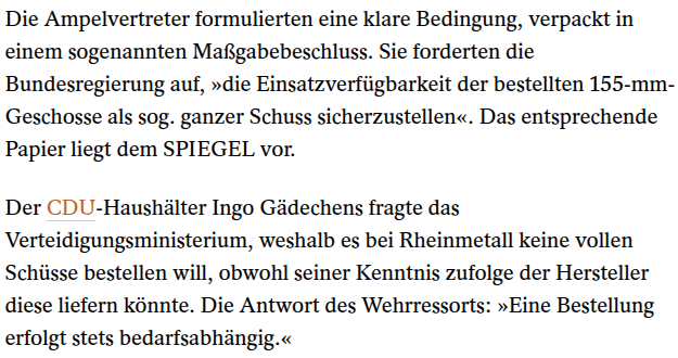 Screenshot eines Teils des Spiegelartikels hinter der Bezahlmauer: 

Die Ampelvertreter formulierten eine klare Bedingung, verpackt in einem sogenannten Maßgabebeschluss. Sie forderten die Bundesregierung auf, »die Einsatzverfügbarkeit der bestellten 155-mm-Geschosse als sog. ganzer Schuss sicherzustellen«. Das entsprechende Papier liegt dem SPIEGEL vor.

Der CDU-Haushälter Ingo Gädechens fragte das Verteidigungsministerium, weshalb es bei Rheinmetall keine vollen Schüsse bestellen will, obwohl…